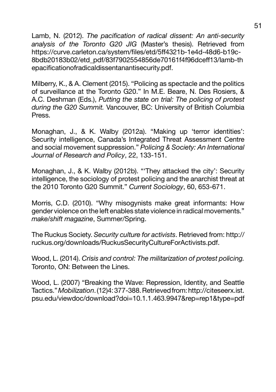 Lamb, N. (2012). The pacification of radical dissent: An anti-security analysis of the Toronto G20 JIG (Master’s thesis). Retrieved from https://curve.carleton.ca/system/files/etd/5ff4321b-1edd-48d6-b19c- 8bdb20183b02/etd_pdf/83f7902554856de701614196dcefr13/lamb-th epacificationofradicaldissentanantisecurity.pdf. Milberry, K., & A. Clement (2015). “Policing as spectacle and the politics of surveillance at the Toronto G20.” In M.E. Beare, N. Des Rosiers, & AC. Deshman (Eds), Putting the state on trial: The policing of protest during the G20 Summit. Vancouver, BG: University of British Columbia Press. Monaghan, J., & K. Walby (2012a). “Making up ‘terror identities: Security intelligence, Canada’s Integrated Threat Assessment Centre ‘and social movement suppression.” Policing & Society: An International Journal of Research and Policy, 22, 133-151. Monaghan, J., & K. Walby (2012b). “They attacked the city’: Security intelligence, the sociology of protest policing and the anarchist threat at the 2010 Toronto G20 Summit.” Current Sociology, 60, 653-671. Moris, G.D. (2010). *Why misogynists make great informants: How ‘gender violence on the left enables state violence i radical movements.” make/shift magazine, Summer/Spring. The Ruckus Society. Security culture for activists. Retrieved from: htp:// ruckus.org/downloads/RuckusSecurityGultureForActivists.pdf. Wood, L. (2014). Crisis and control: The miltarization of protest policing. Toronto, ON: Between the Lines. Wood, L. (2007) “Breaking the Wave: Repression, Identity, and Seattle Tactics.” Mobilization. (12)4: 377-388. Retrieved from: http:/citeseerx.ist. psu.edu/viewdoc/download?doi=10.1.1.463.9947&rep=rep18type=pdf 51